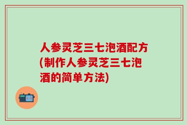 人参灵芝三七泡酒配方(制作人参灵芝三七泡酒的简单方法)