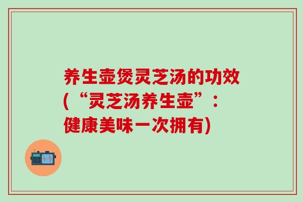 养生壶煲灵芝汤的功效(“灵芝汤养生壶”：健康美味一次拥有)