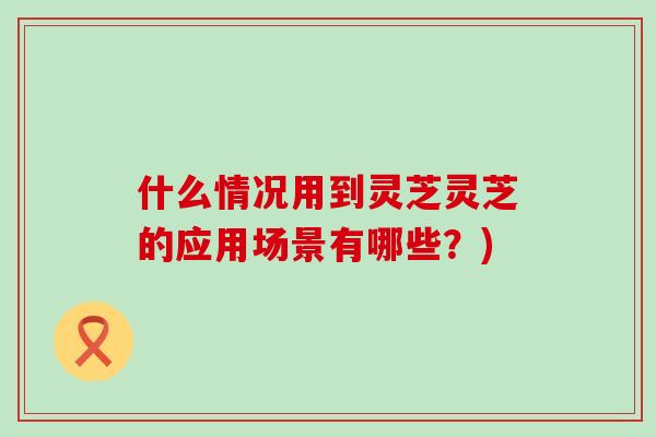 什么情况用到灵芝灵芝的应用场景有哪些？)