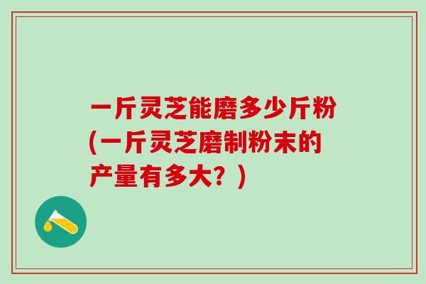 一斤灵芝能磨多少斤粉(一斤灵芝磨制粉末的产量有多大？)
