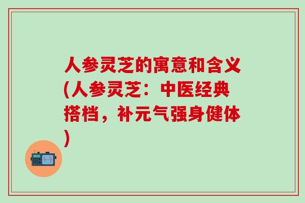 人参灵芝的寓意和含义(人参灵芝：中医经典搭档，补元气强身健体)
