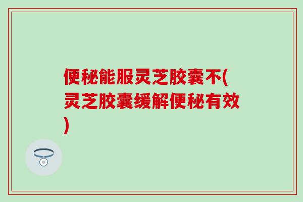 便秘能服灵芝胶囊不(灵芝胶囊缓解便秘有效)