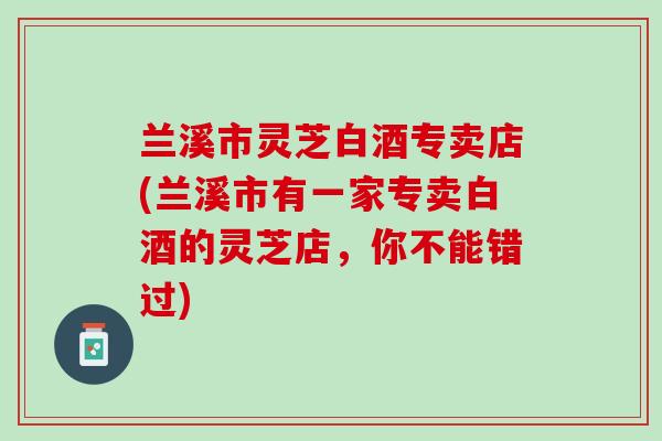 兰溪市灵芝白酒专卖店(兰溪市有一家专卖白酒的灵芝店，你不能错过)