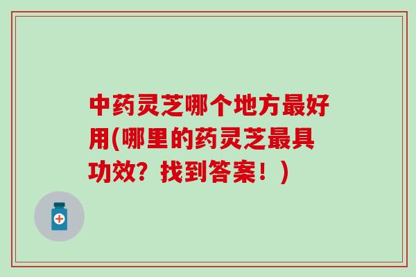 中药灵芝哪个地方最好用(哪里的药灵芝最具功效？找到答案！)