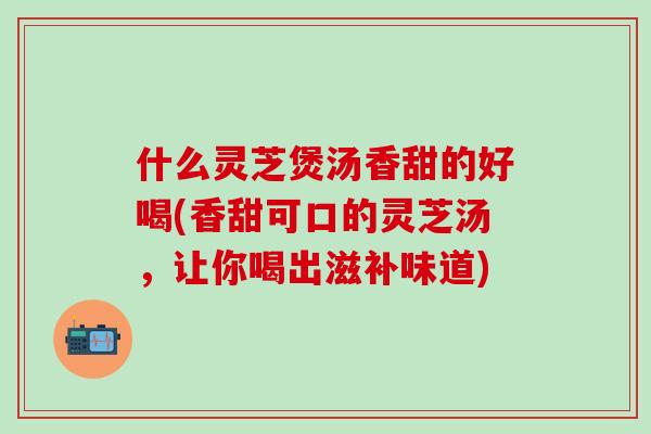 什么灵芝煲汤香甜的好喝(香甜可口的灵芝汤，让你喝出滋补味道)