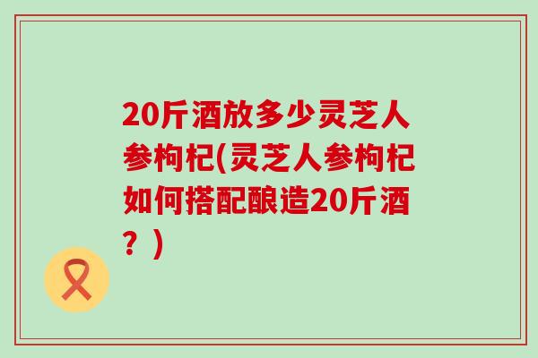 20斤酒放多少灵芝人参枸杞(灵芝人参枸杞如何搭配酿造20斤酒？)
