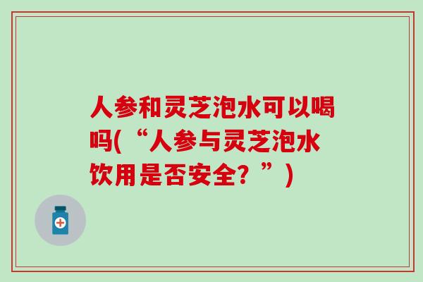 人参和灵芝泡水可以喝吗(“人参与灵芝泡水饮用是否安全？”)