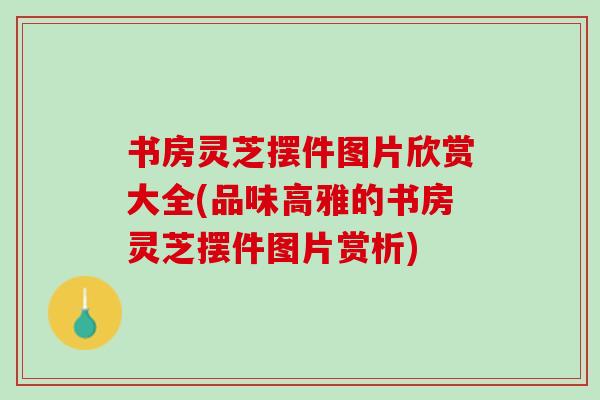 书房灵芝摆件图片欣赏大全(品味高雅的书房灵芝摆件图片赏析)