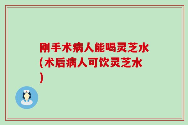刚手术病人能喝灵芝水(术后病人可饮灵芝水)