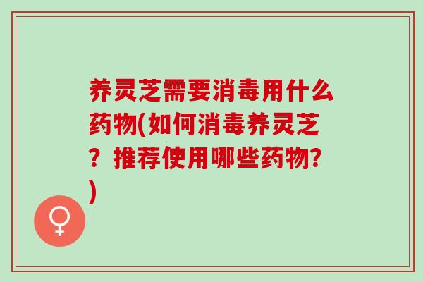 养灵芝需要消毒用什么药物(如何消毒养灵芝？推荐使用哪些药物？)