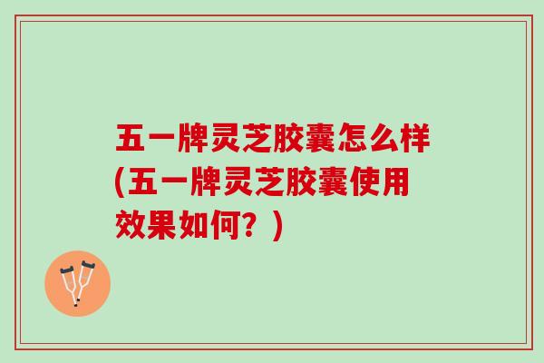 五一牌灵芝胶囊怎么样(五一牌灵芝胶囊使用效果如何？)
