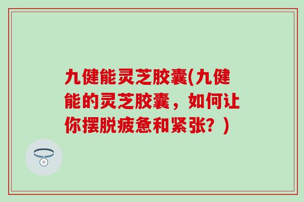九健能灵芝胶囊(九健能的灵芝胶囊，如何让你摆脱疲惫和紧张？)
