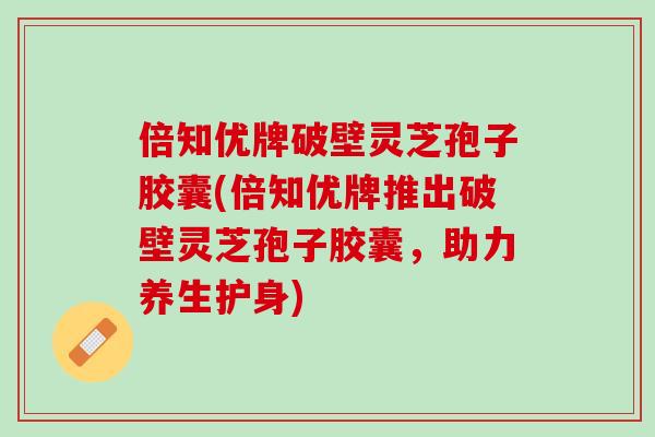 倍知优牌破壁灵芝孢子胶囊(倍知优牌推出破壁灵芝孢子胶囊，助力养生护身)
