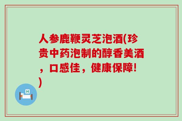 人参鹿鞭灵芝泡酒(珍贵中药泡制的醇香美酒，口感佳，健康保障!)