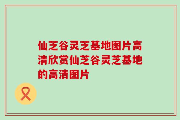 仙芝谷灵芝基地图片高清欣赏仙芝谷灵芝基地的高清图片