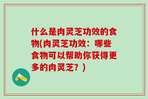什么是肉灵芝功效的食物(肉灵芝功效：哪些食物可以帮助你获得更多的肉灵芝？)