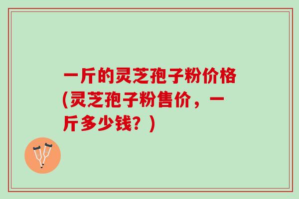 一斤的灵芝孢子粉价格(灵芝孢子粉售价，一斤多少钱？)