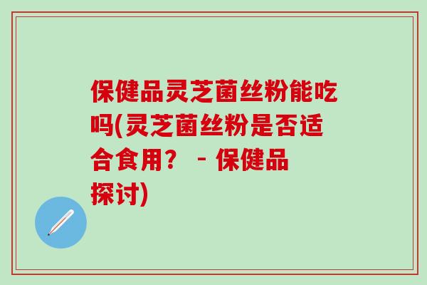 保健品灵芝菌丝粉能吃吗(灵芝菌丝粉是否适合食用？ - 保健品探讨)