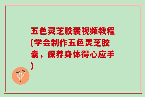 五色灵芝胶囊视频教程(学会制作五色灵芝胶囊，保养身体得心应手)