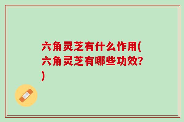 六角灵芝有什么作用(六角灵芝有哪些功效？)