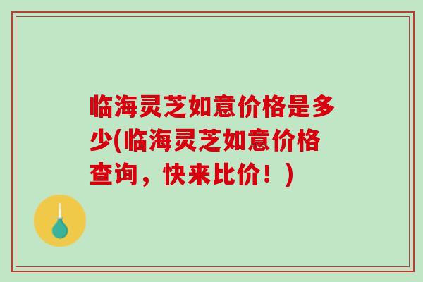 临海灵芝如意价格是多少(临海灵芝如意价格查询，快来比价！)