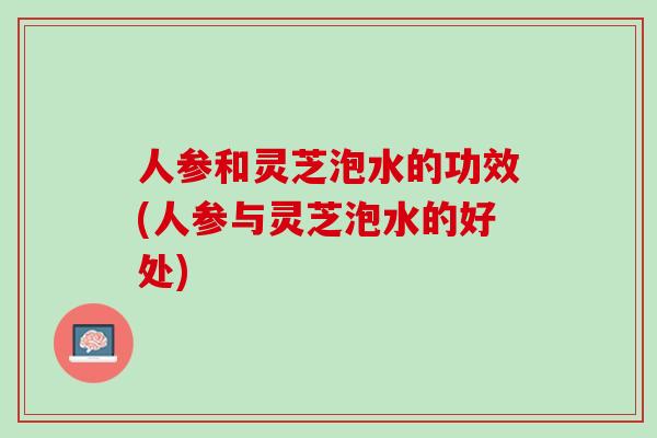 人参和灵芝泡水的功效(人参与灵芝泡水的好处)