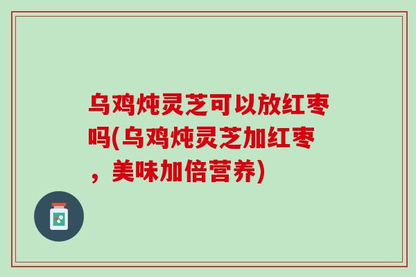 乌鸡炖灵芝可以放红枣吗(乌鸡炖灵芝加红枣，美味加倍营养)