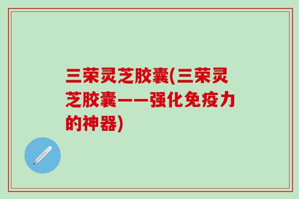 三荣灵芝胶囊(三荣灵芝胶囊——强化免疫力的神器)