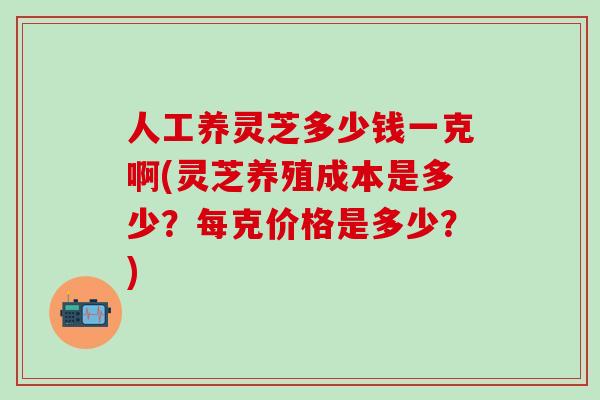 人工养灵芝多少钱一克啊(灵芝养殖成本是多少？每克价格是多少？)