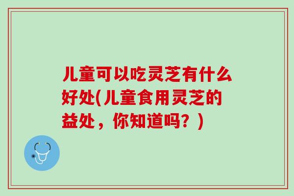 儿童可以吃灵芝有什么好处(儿童食用灵芝的益处，你知道吗？)