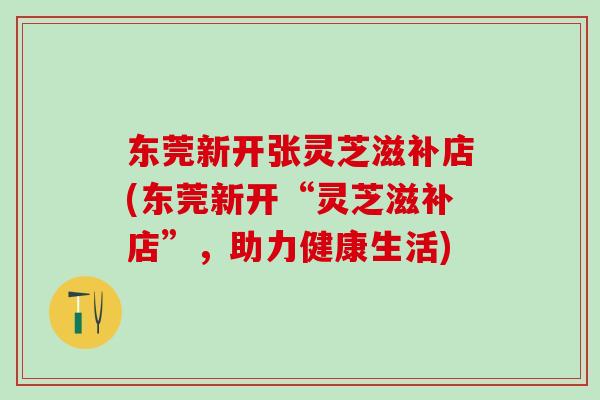 东莞新开张灵芝滋补店(东莞新开“灵芝滋补店”，助力健康生活)