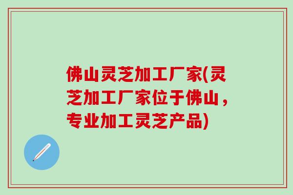 佛山灵芝加工厂家(灵芝加工厂家位于佛山，专业加工灵芝产品)