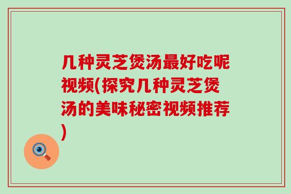 几种灵芝煲汤最好吃呢视频(探究几种灵芝煲汤的美味秘密视频推荐)