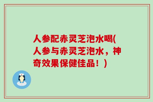 人参配赤灵芝泡水喝(人参与赤灵芝泡水，神奇效果保健佳品！)