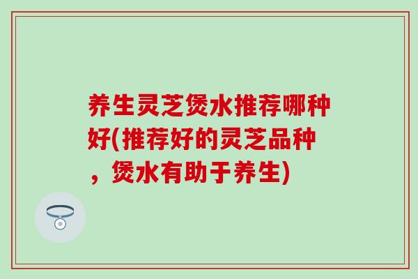 养生灵芝煲水推荐哪种好(推荐好的灵芝品种，煲水有助于养生)