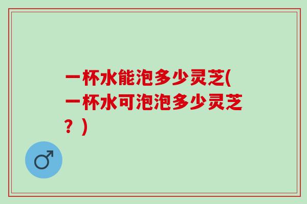 一杯水能泡多少灵芝(一杯水可泡泡多少灵芝？)