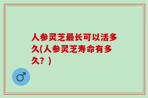 人参灵芝最长可以活多久(人参灵芝寿命有多久？)