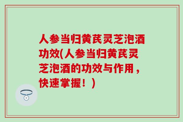 人参当归黄芪灵芝泡酒功效(人参当归黄芪灵芝泡酒的功效与作用，快速掌握！)