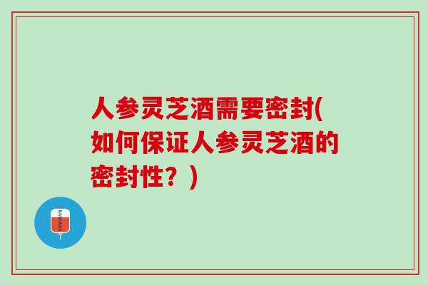 人参灵芝酒需要密封(如何保证人参灵芝酒的密封性?) 人参灵芝酒需要密封(如何保证人参灵芝酒的密封性?)