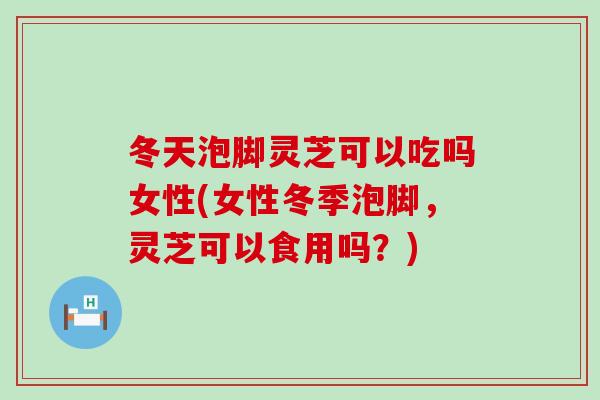 冬天泡脚灵芝可以吃吗女性(女性冬季泡脚，灵芝可以食用吗？)