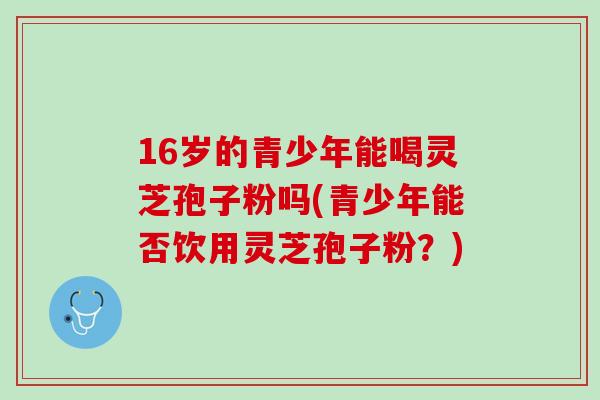 16岁的青少年能喝灵芝孢子粉吗(青少年能否饮用灵芝孢子粉？)