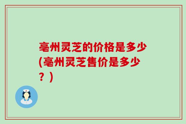 亳州灵芝的价格是多少(亳州灵芝售价是多少？)