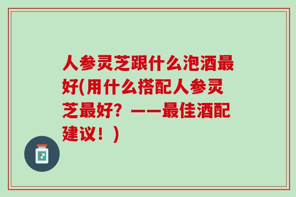 人参灵芝跟什么泡酒最好(用什么搭配人参灵芝最好？——最佳酒配建议！)