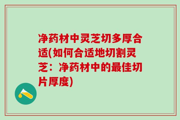 净药材中灵芝切多厚合适(如何合适地切割灵芝：净药材中的最佳切片厚度)