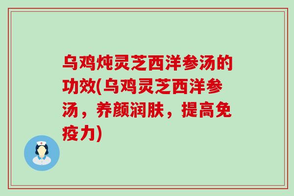 乌鸡炖灵芝西洋参汤的功效(乌鸡灵芝西洋参汤，养颜润肤，提高免疫力)
