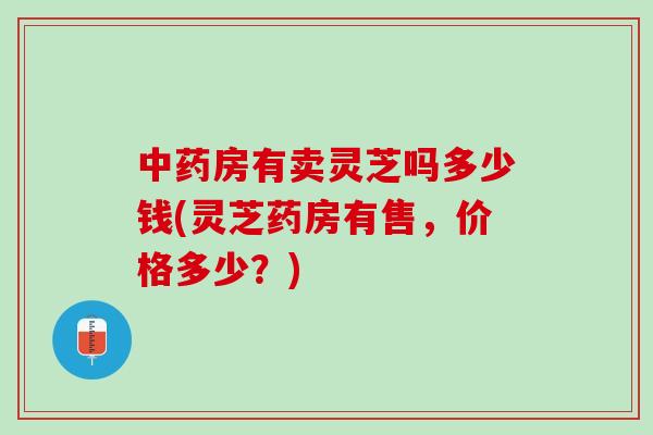 中药房有卖灵芝吗多少钱(灵芝药房有售，价格多少？)