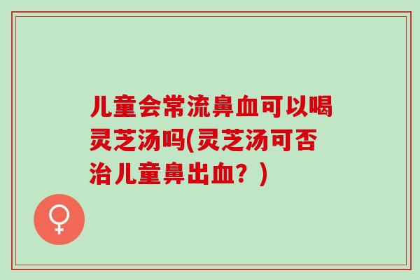 儿童会常流鼻血可以喝灵芝汤吗(灵芝汤可否治儿童鼻出血？)