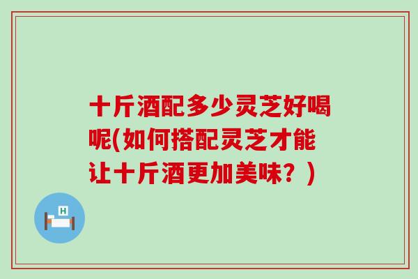 十斤酒配多少灵芝好喝呢(如何搭配灵芝才能让十斤酒更加美味？)