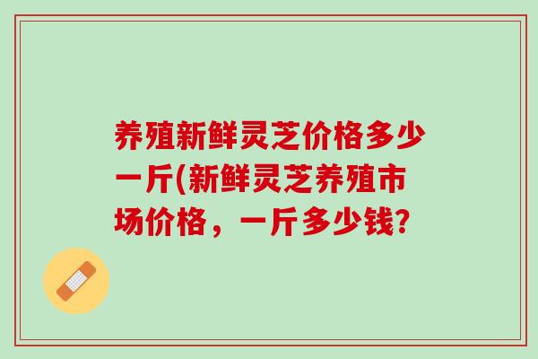 养殖新鲜灵芝价格多少一斤(新鲜灵芝养殖市场价格，一斤多少钱？