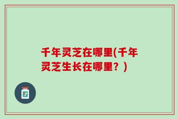 千年灵芝在哪里(千年灵芝生长在哪里？)